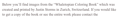 Below you’ll find images from the “Whaletopian Coloring Book” which was created and printed by Justin Storms in Zurich, Switzerland. If you would like to get a copy of the book or see the entire work please contact the artist