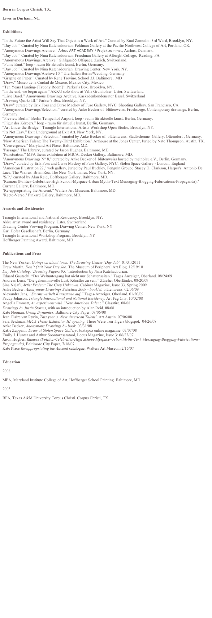 
Born in Corpus Christi, TX.

Lives in Durham, NC.


Exhibitions

“In the Future the Artist Will Say That Object is a Work of Art.” Curated by Raul Zamudio: 3rd Ward, Brooklyn, NY.
“Day Job.” Curated by Nina Katchadourian: Feldman Gallery at the Pacific Northwest College of Art, Portland ,OR.
“Anonymous Drawings Archive.” Århus ART ACADEMY / Projektrummet, Aarhus, Denmark.
“Day Job.” Curated by Nina Katchadourian: Freedman Gallery at Albright College,  Reading, PA.
“Anonymous Drawings, Archive.” Sihlquai55 Offspace. Zurich, Switzerland.
“Fume Emit.” loop - raum für aktuelle kunst, Berlin, Germany.
“Day Job.” Curated by Nina Katchadourian. Drawing Center. New York, NY.
“Anonymous Drawings/Archive 10.” Uferhallen Berlin/Wedding, Germany.  
“Grapite on Paper.” Curated by Rene Trevino. School 33. Baltimore , MD
"Draw." Museo de la Cuidad de Mexico. Mexico City, Mexico.
“Ten Years Hunting- [Trophy Room]”  Parker’s Box. Brooklyn, NY.
“In the end, we begin again.” AKKU solo show at Villa Grunholzer. Uster, Switzerland.
“Liste Basel.” Anonymous Drawings Archive, Kaskadenkondensator Basel. Switzerland
“Drawing Quirks III.” Parker’s Box. Brooklyn, NY.
"Draw" curated by Erik Foss and Curse Mackey of Fuse Gallery, NYC. Shooting Gallery. San Francisco, CA.
“Anonymous Drawings/Selection.” curated by Anke Becker of  blütenweiss, Fruehsorge, Contemporary drawings. Berlin, Germany.
“Preview Berlin” Berlin Tempelhof Airport, loop - raum für aktuelle kunst. Berlin, Germany.
“Figur des Körpers.” loop - raum für aktuelle kunst, Berlin, Germany.
“Art Under the Bridge.” Triangle International Artists Workshop Open Studio, Brooklyn, NY.
“Its Not Easy.” Exit Underground at Exit Art. New York, NY.
"Anonymous Drawings / Selection." curated by Anke Becker of  blütenweiss, Stadtscheune  Gallery. Otterndorf , Germany. 
"New American Talent: The Twenty-Third Exhibition." Arthouse at the Jones Center, Juried by Nato Thompson. Austin, TX. 
"Convergence." Maryland Art Place. Baltimore, MD. 
"Passage." The Library, curated by Jason Hughes. Baltimore, MD.
"Punctuation." MFA thesis exhibition at MICA, Decker Gallery, Baltimore, MD.
"Anonymous Drawings N° 8," curated by Anke Becker of  blütenweiss hosted by meinblau e.V., Berlin, Germany.
"Draw," curated by Erik Foss and Curse Mackey of Fuse Gallery, NYC. Stolen Space Gallery - London, England
"American Illustration 27," web gallery, juried by Paul Buckley, Penguin Group;  Stacey D. Clarkson, Harper's; Antonio De Luca, The Walrus; Brian Rea, The New York Times. New York, NY.
"S/P," curated by Alan Reid, Hoffberger Gallery, Baltimore, MD.		
"Rumors (Politics-Celebrities-High School-Myspace-Urban Myths-Text Messaging-Blogging-Fabrications-Propaganda)," Current Gallery, Baltimore, MD.
"Re-appropriating the Ancient," Walters Art Museum, Baltimore, MD.
"Recto-Verso," Pinkard Gallery, Baltimore, MD. 


Awards and Residencies

Triangle International and National Residency. Brooklyn, NY.
Akku artist award and residency. Uster, Switzerland.
Drawing Center Viewing Program, Drawing Center, New York, NY.
Karl Hofer Gesellschaft. Berlin, Germany	  
Triangle International Workshop Program, Brooklyn, NY 
Hoffberger Painting Award, Baltimore, MD


Publications and Press

The New Yorker. Goings on about town. The Drawing Center,‘Day Job’  01/31/2011
Drew Martin. Don’t Quit Your Day Job. The Museum of Peripheral Art Blog. 12/19/10
Day Job Catalog, ‘Drawing Papers 95.’ Introduction by Nina Katchadourian.
Eduard Gautschi, “Der Weltuntergang hat nicht nur Schattenseiten.” Tages Anzeiger, Oberland. 08/24/09
Andreas Leisi, ”Die geheimnisvolle Lust, Künstler zu sein.” Zürcher Oberländer. 08/20/09
Sina Najafi, Artist Project: The Grey Unknown. Cabinet Magazine, Issue 33. Spring 2009
Anke Becker, Anonymous Drawings Selection 2009 - booklet. blütenweiss. 02/06/09
Alexandra Jans, “Storms wirbelt Kunstszene auf.” Tages-Anzeiger, Oberland. 01/20/09	     
Paddy Johnson, Triangle International and National Residency. Art Fag City. 10/02/08
Angella Emmett, An experiment with “New American Talent,” Glasstire. 08/08
Drawings by Justin Storms, with an introduction by Alan Reid. 08/08
Kate Noonan, Group Dynamics. Baltimore City Paper. 08/06/08
Jean Claire van Ryzin, This year’s ‘New American Talent’. Art Austin. 07/06/08
Sara Seidman, MICA Thesis Exhibition III opening, There Were Ten Tigers blogspot,  04/26/08
Anke Becker, Anonymous Drawings 8 - book, 03/31/08
Katie Zuppann, Draw at Stolen Space Gallery, Juxtapoz online magazine, 03/07/08
Emily J. Hunter and Arthur Soontornsaratool, Locus Magazine, Issue 3: 06/23/07
Jason Hughes, Rumors (Politics-Celebrities-High School-Myspace-Urban Myths-Text  Messaging-Blogging-Fabrications-Propaganda), Baltimore City Paper, 7/18/07 
Kate Place Re-appropriating the Ancient catalogue, Walters Art Museum 2/15/07


Education

2008 	    

MFA, Maryland Institute College of Art. Hoffberger School Painting. Baltimore, MD

2005

BFA, Texas A&M University Corpus Christi. Corpus Christi, TX