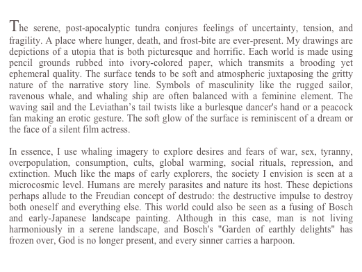 
The serene, post-apocalyptic tundra conjures feelings of uncertainty, tension, and fragility. A place where hunger, death, and frost-bite are ever-present. My drawings are  depictions of a utopia that is both picturesque and horrific. Each world is made using pencil grounds rubbed into ivory-colored paper, which transmits a brooding yet ephemeral quality. The surface tends to be soft and atmospheric juxtaposing the gritty nature of the narrative story line. Symbols of masculinity like the rugged sailor, ravenous whale, and whaling ship are often balanced with a feminine element. The  waving sail and the Leviathan’s tail twists like a burlesque dancer's hand or a peacock fan making an erotic gesture. The soft glow of the surface is reminiscent of a dream or the face of a silent film actress.

In essence, I use whaling imagery to explore desires and fears of war, sex, tyranny, overpopulation, consumption, cults, global warming, social rituals, repression, and extinction. Much like the maps of early explorers, the society I envision is seen at a microcosmic level. Humans are merely parasites and nature its host. These depictions perhaps allude to the Freudian concept of destrudo: the destructive impulse to destroy both oneself and everything else. This world could also be seen as a fusing of Bosch and early-Japanese landscape painting. Although in this case, man is not living harmoniously in a serene landscape, and Bosch's "Garden of earthly delights" has frozen over, God is no longer present, and every sinner carries a harpoon.